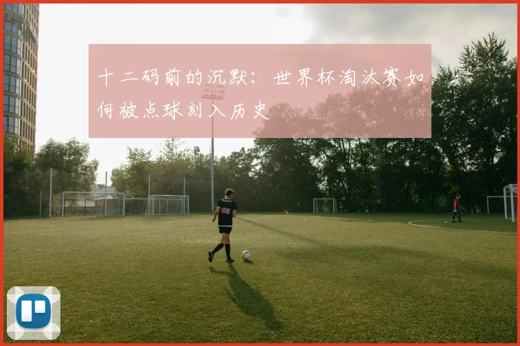 十二码前的沉默：世界杯淘汰赛如何被点球刻入历史