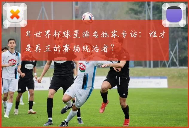 年世界杯球星排名独家专访：谁才是真正的赛场统治者？