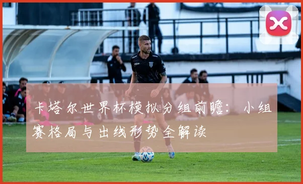 卡塔尔世界杯模拟分组前瞻：小组赛格局与出线形势全解读