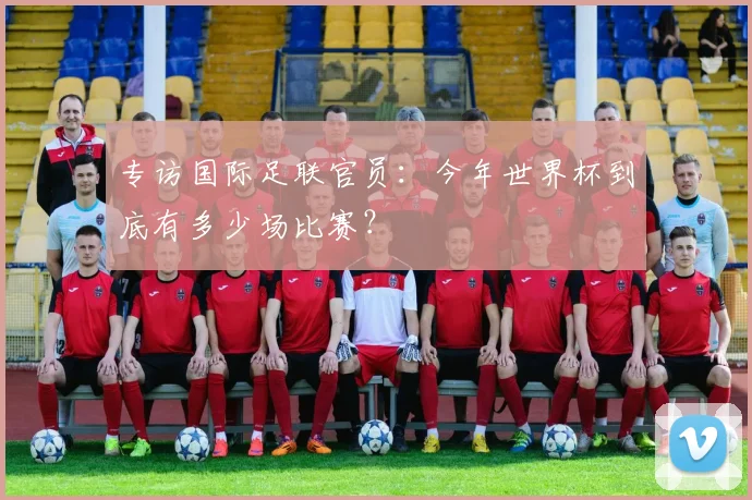 专访国际足联官员：今年世界杯到底有多少场比赛？