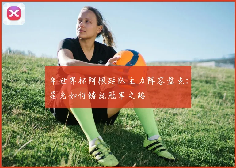 年世界杯阿根廷队主力阵容盘点：星光如何铸就冠军之路