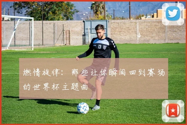 燃情旋律:那些让你瞬间回到赛场的世界杯主题曲