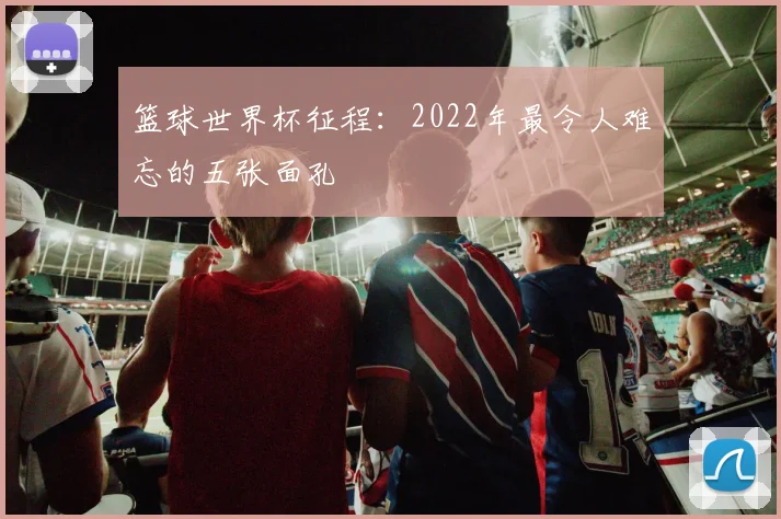 篮球世界杯征程:2022年最令人难忘的五张面孔