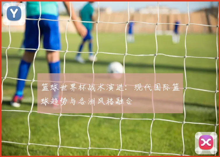 篮球世界杯战术演进:现代国际篮球趋势与各洲风格融合