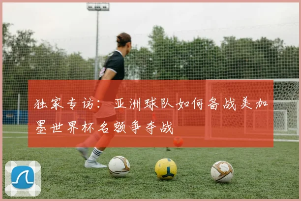 独家专访：亚洲球队如何备战美加墨世界杯名额争夺战