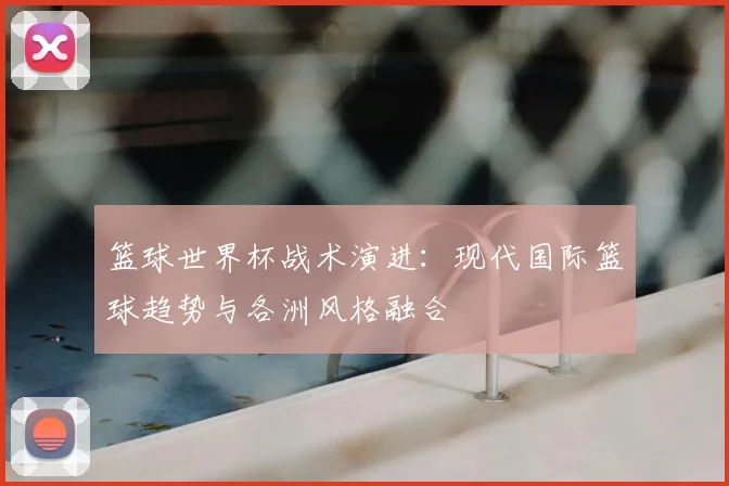 篮球世界杯战术演进:现代国际篮球趋势与各洲风格融合