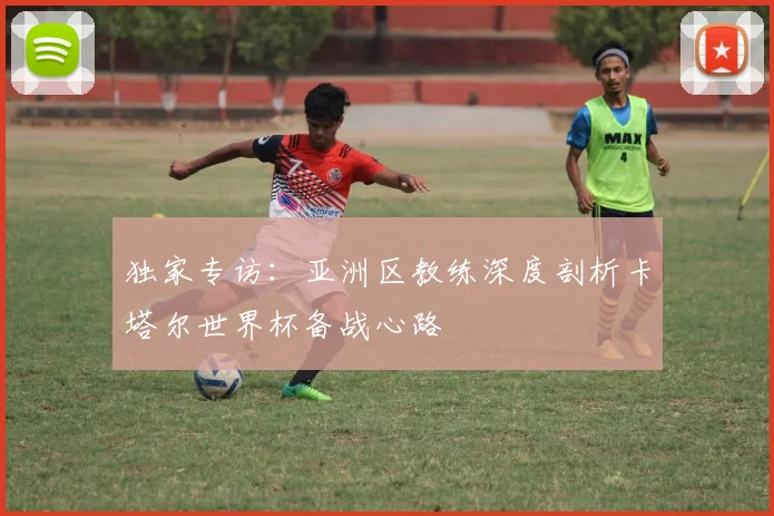 独家专访：亚洲区教练深度剖析卡塔尔世界杯备战心路